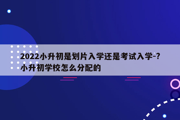 2022小升初是划片入学还是考试入学-?小升初学校怎么分配的