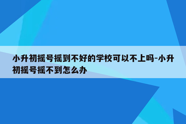 小升初摇号摇到不好的学校可以不上吗-小升初摇号摇不到怎么办