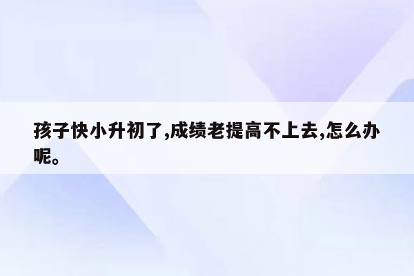 孩子快小升初了,成绩老提高不上去,怎么办呢。