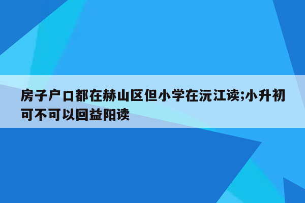 房子户口都在赫山区但小学在沅江读;小升初可不可以回益阳读