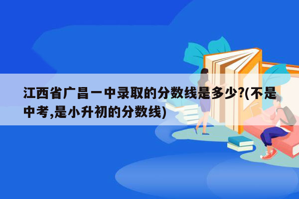 江西省广昌一中录取的分数线是多少?(不是中考,是小升初的分数线)