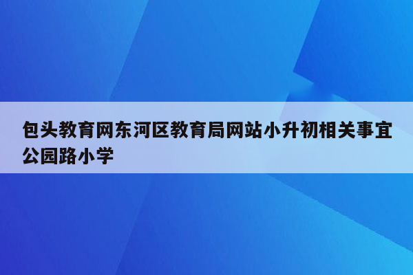 包头教育网东河区教育局网站小升初相关事宜公园路小学