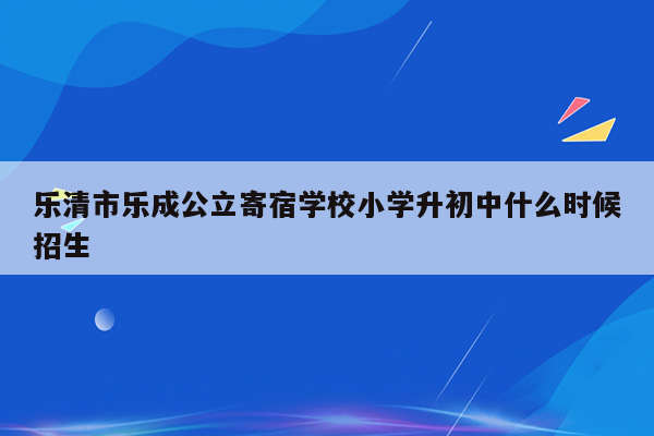 乐清市乐成公立寄宿学校小学升初中什么时候招生