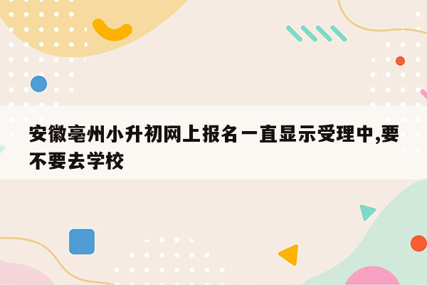 安徽亳州小升初网上报名一直显示受理中,要不要去学校