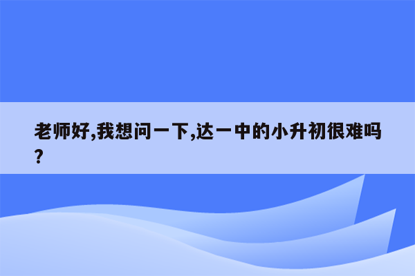 老师好,我想问一下,达一中的小升初很难吗?