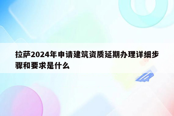 拉萨2024年申请建筑资质延期办理详细步骤和要求是什么