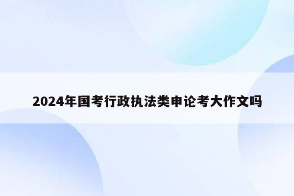 2024年国考行政执法类申论考大作文吗