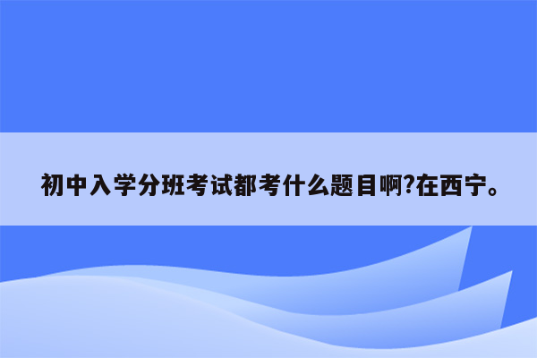 初中入学分班考试都考什么题目啊?在西宁。