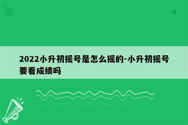 2022小升初摇号是怎么摇的-小升初摇号要看成绩吗