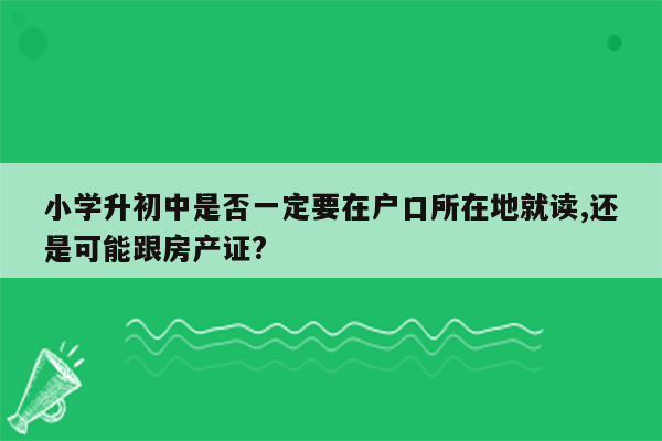 小学升初中是否一定要在户口所在地就读,还是可能跟房产证?