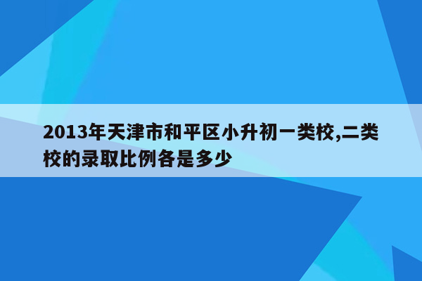 2013年天津市和平区小升初一类校,二类校的录取比例各是多少