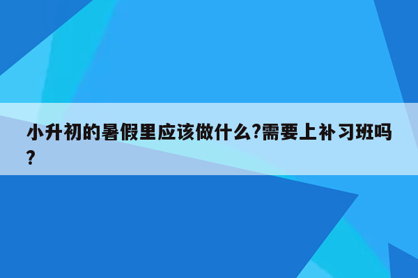 小升初的暑假里应该做什么?需要上补习班吗?