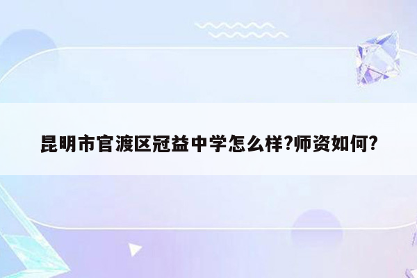 昆明市官渡区冠益中学怎么样?师资如何?