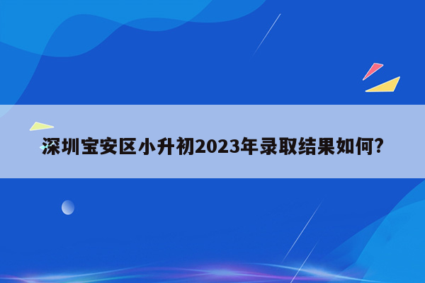 深圳宝安区小升初2023年录取结果如何?