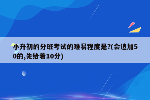 小升初的分班考试的难易程度是?(会追加50的,先给着10分)