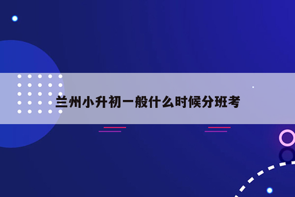 兰州小升初一般什么时候分班考