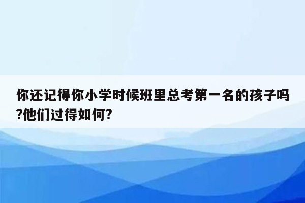 你还记得你小学时候班里总考第一名的孩子吗?他们过得如何?