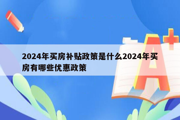 2024年买房补贴政策是什么2024年买房有哪些优惠政策