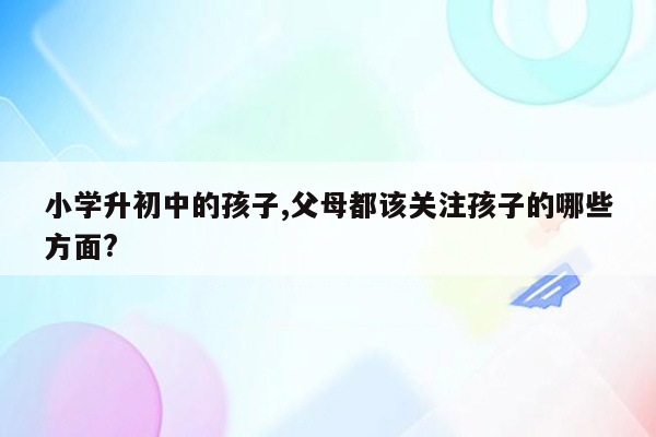 小学升初中的孩子,父母都该关注孩子的哪些方面?