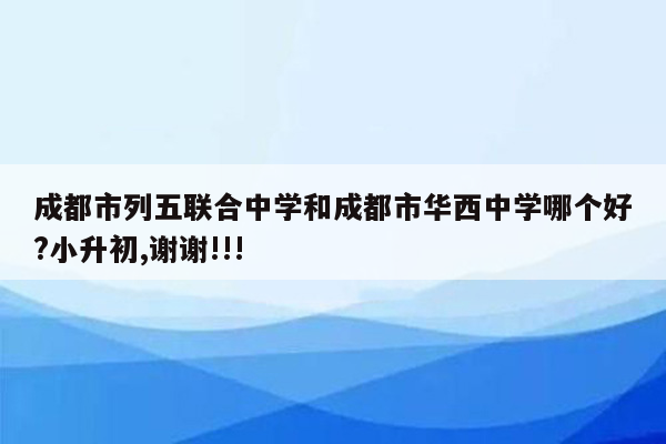 成都市列五联合中学和成都市华西中学哪个好?小升初,谢谢!!!