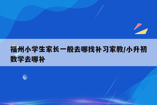 福州小学生家长一般去哪找补习家教/小升初数学去哪补