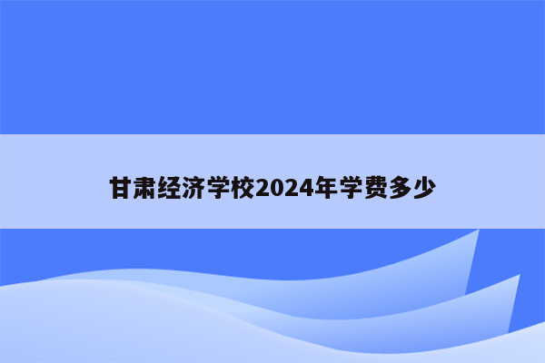 甘肃经济学校2024年学费多少