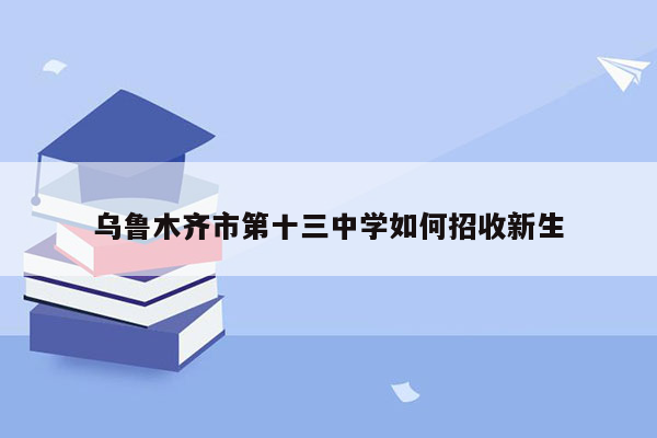 乌鲁木齐市第十三中学如何招收新生