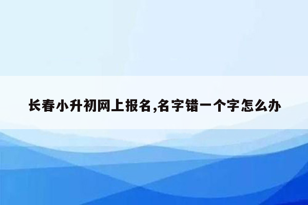 长春小升初网上报名,名字错一个字怎么办