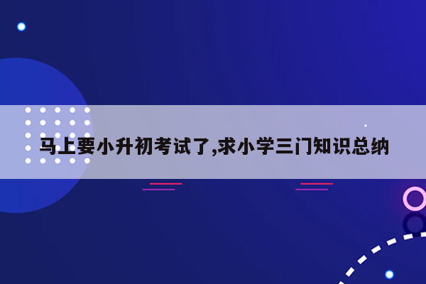 马上要小升初考试了,求小学三门知识总纳