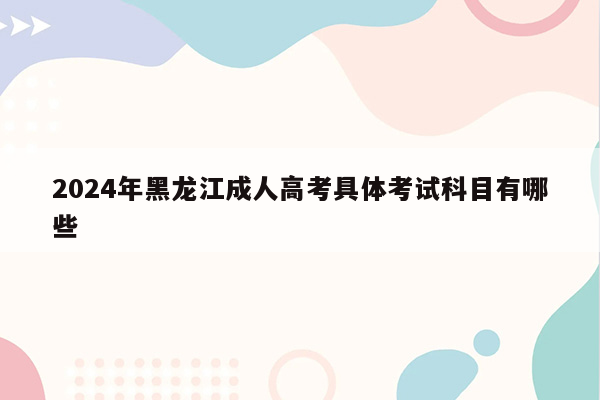 2024年黑龙江成人高考具体考试科目有哪些