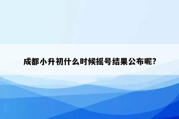 成都小升初什么时候摇号结果公布呢?