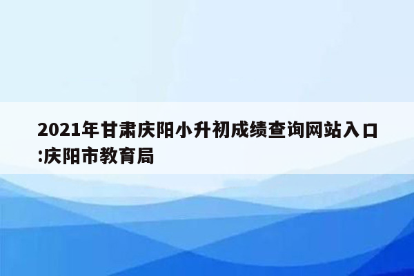 2021年甘肃庆阳小升初成绩查询网站入口:庆阳市教育局