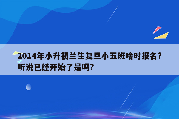 2014年小升初兰生复旦小五班啥时报名?听说已经开始了是吗?