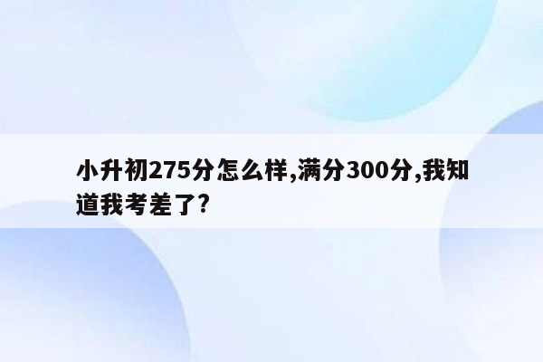 小升初275分怎么样,满分300分,我知道我考差了?