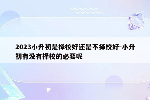 2023小升初是择校好还是不择校好-小升初有没有择校的必要呢