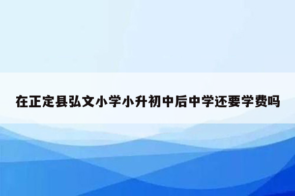 在正定县弘文小学小升初中后中学还要学费吗