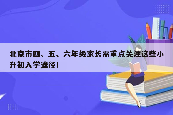 北京市四、五、六年级家长需重点关注这些小升初入学途径!