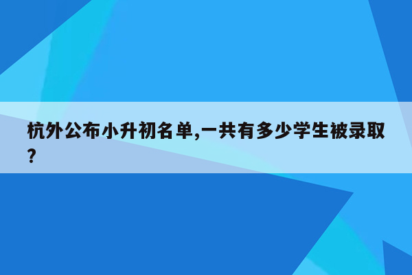 杭外公布小升初名单,一共有多少学生被录取?