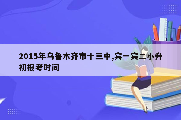 2015年乌鲁木齐市十三中,宾一宾二小升初报考时间