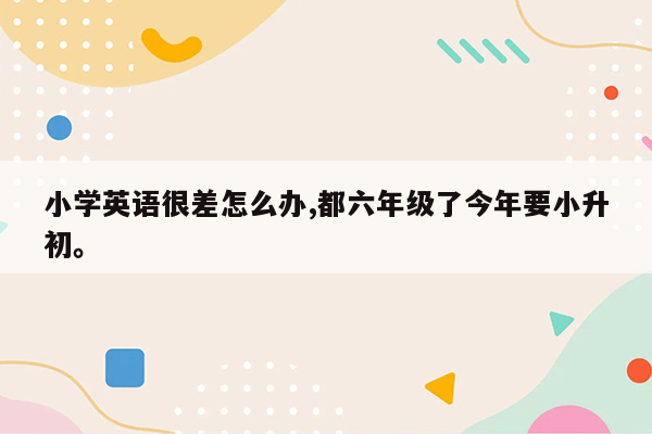 小学英语很差怎么办,都六年级了今年要小升初。