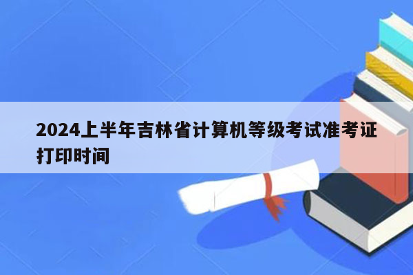 2024上半年吉林省计算机等级考试准考证打印时间