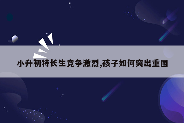 小升初特长生竞争激烈,孩子如何突出重围