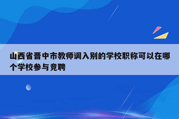 山西省晋中市教师调入别的学校职称可以在哪个学校参与竞聘