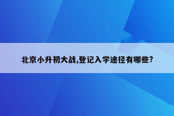 北京小升初大战,登记入学途径有哪些?