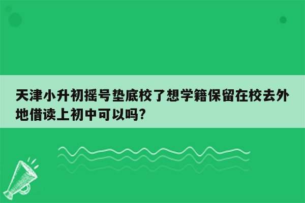 天津小升初摇号垫底校了想学籍保留在校去外地借读上初中可以吗?