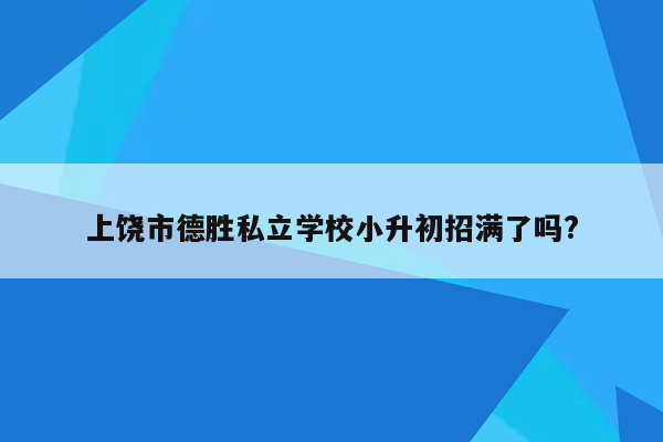 上饶市德胜私立学校小升初招满了吗?