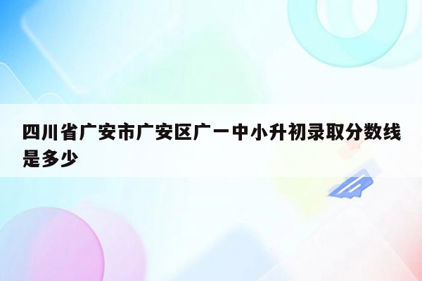 四川省广安市广安区广一中小升初录取分数线是多少