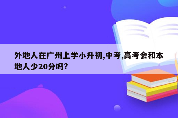 外地人在广州上学小升初,中考,高考会和本地人少20分吗?