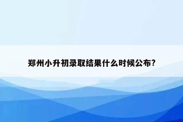 郑州小升初录取结果什么时候公布?