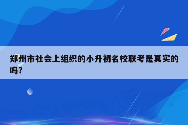 郑州市社会上组织的小升初名校联考是真实的吗?